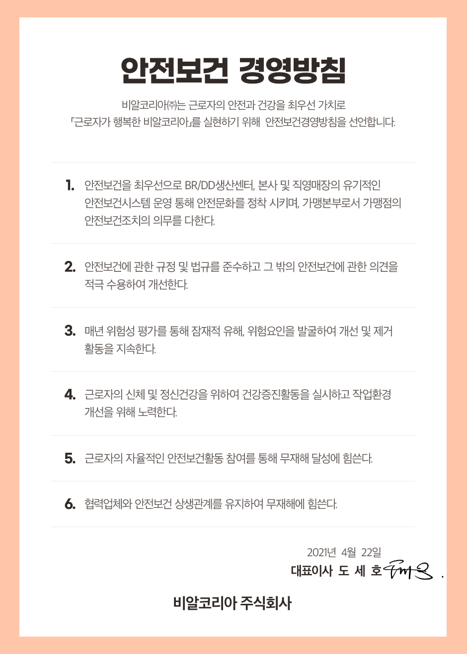 '안전보건 경영방침' 비알코리아(주)는 근로자의 안전과 건강을 최우선 가치로 「근로자가 행복한 비알코리아」를 실현하기 위해 안전보건경영방침을 선언합니다.
